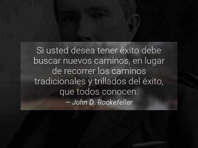 Si usted desea tener éxito debe buscar nuevos caminos, en lugar de recorrer los caminos tradicionales y trillados del éxito, que todos conocen. John D. Rockefeller.
